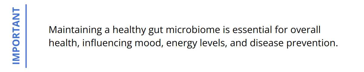 Important - Maintaining a healthy gut microbiome is essential for overall health, influencing mood, energy levels, and disease prevention.