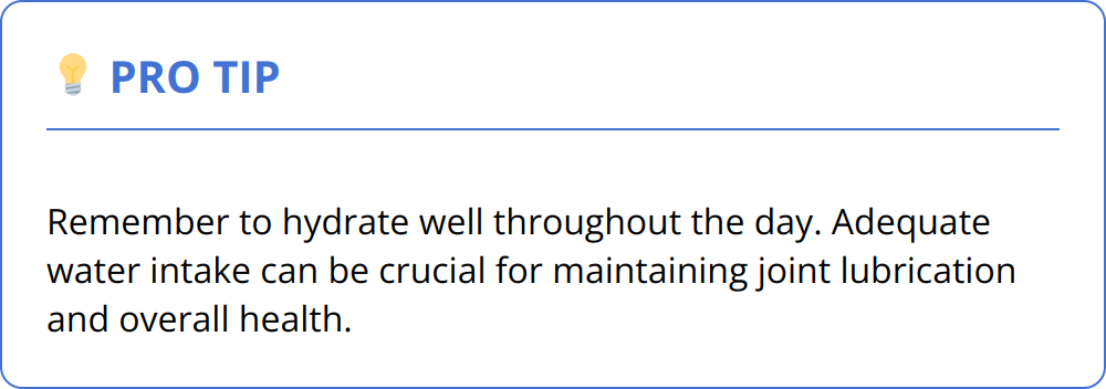 Pro Tip - Remember to hydrate well throughout the day. Adequate water intake can be crucial for maintaining joint lubrication and overall health.